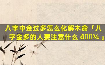 八字中金过多怎么化解木命「八字金多的人要注意什么 🌾 」